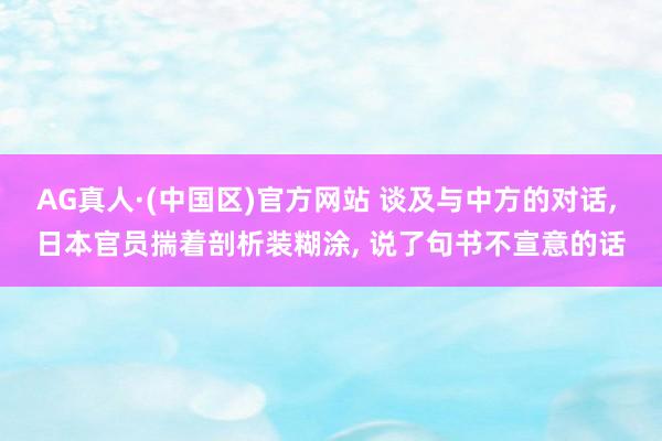 AG真人·(中国区)官方网站 谈及与中方的对话, 日本官员揣着剖析装糊涂, 说了句书不宣意的话
