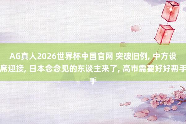 AG真人2026世界杯中国官网 突破旧例, 中方设席迎接, 日本念念见的东谈主来了, 高市需要好好帮手