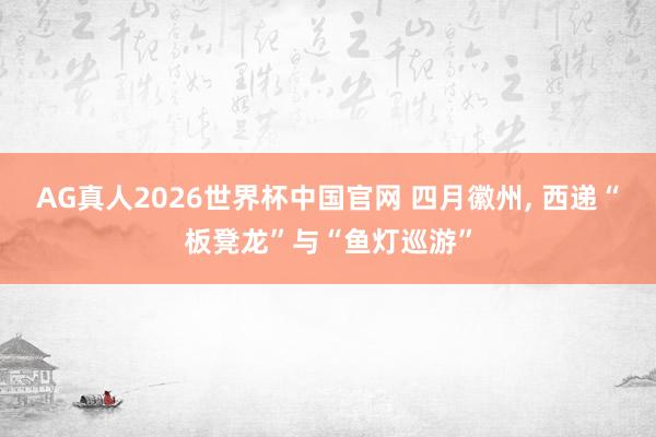 AG真人2026世界杯中国官网 四月徽州， 西递“板凳龙”与“鱼灯巡游”