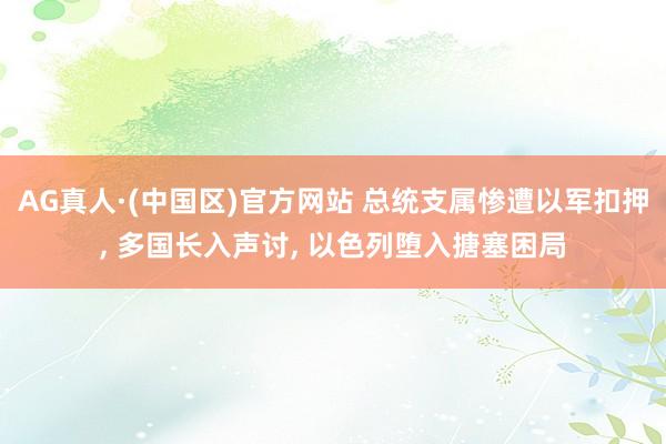 AG真人·(中国区)官方网站 总统支属惨遭以军扣押, 多国长入声讨, 以色列堕入搪塞困局