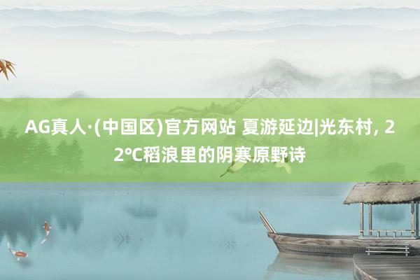 AG真人·(中国区)官方网站 夏游延边|光东村， 22℃稻浪里的阴寒原野诗
