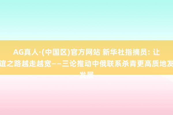 AG真人·(中国区)官方网站 新华社指摘员: 让友谊之路越走越宽——三论推动中俄联系杀青更高质地发展