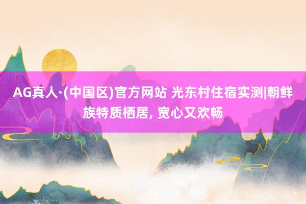 AG真人·(中国区)官方网站 光东村住宿实测|朝鲜族特质栖居, 宽心又欢畅
