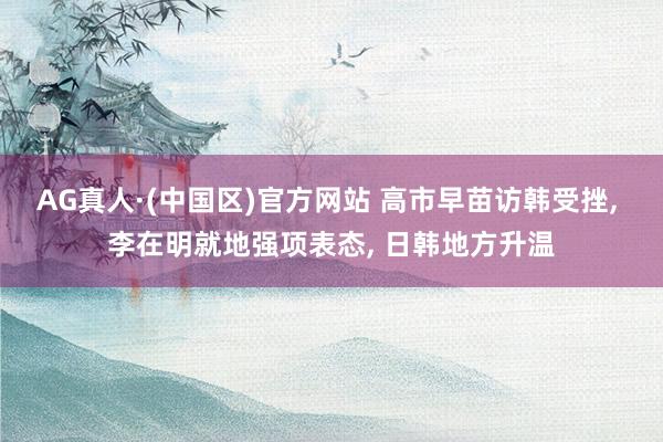 AG真人·(中国区)官方网站 高市早苗访韩受挫, 李在明就地强项表态, 日韩地方升温