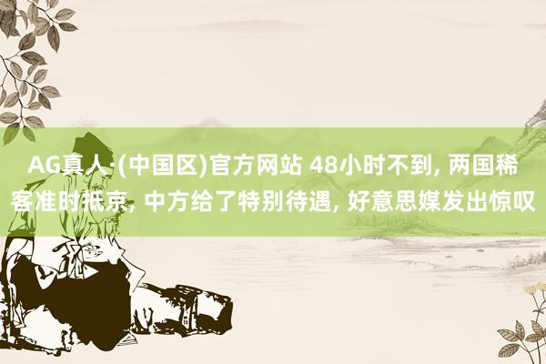AG真人·(中国区)官方网站 48小时不到, 两国稀客准时抵京, 中方给了特别待遇, 好意思媒发出惊叹