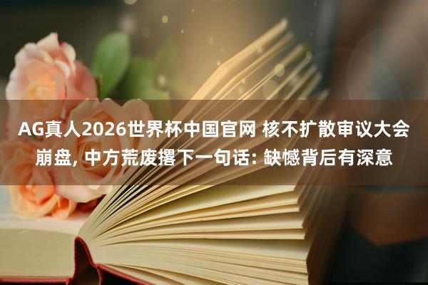 AG真人2026世界杯中国官网 核不扩散审议大会崩盘， 中方荒废撂下一句话: 缺憾背后有深意