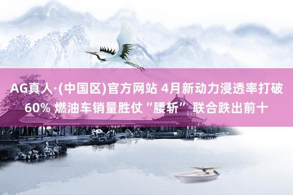 AG真人·(中国区)官方网站 4月新动力浸透率打破60% 燃油车销量胜仗“腰斩” 联合跌出前十