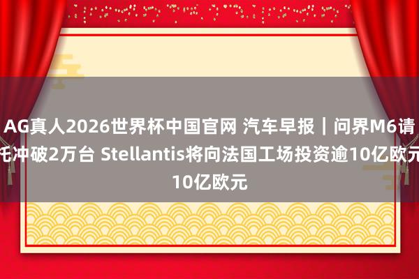 AG真人2026世界杯中国官网 汽车早报|问界M6请托冲破2万台 Stellantis将向法国工场投资逾10亿欧元