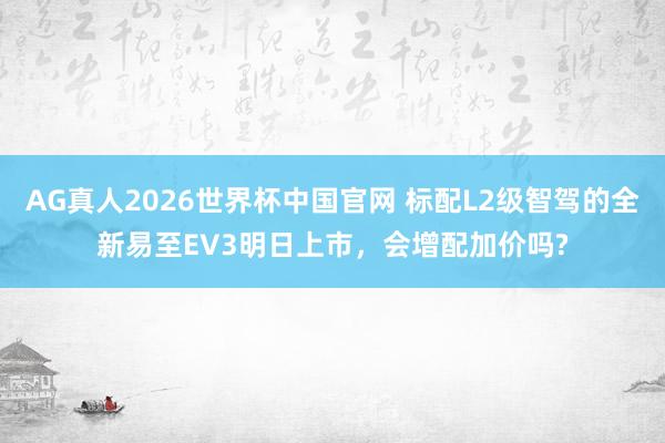 AG真人2026世界杯中国官网 标配L2级智驾的全新易至EV3明日上市，会增配加价吗?