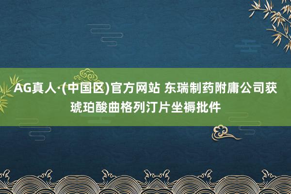 AG真人·(中国区)官方网站 东瑞制药附庸公司获琥珀酸曲格列汀片坐褥批件