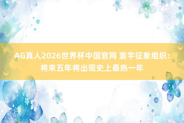 AG真人2026世界杯中国官网 寰宇征象组织:将来五年将出现史上最热一年