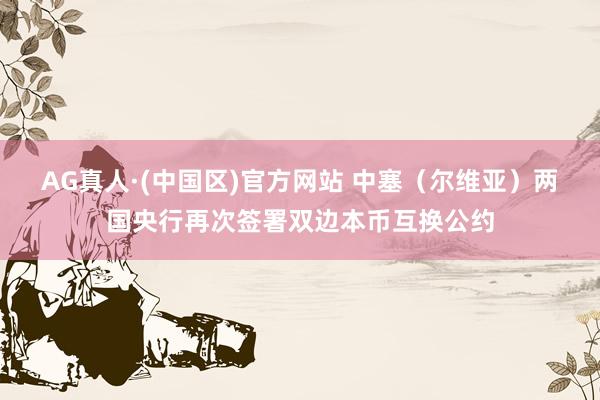 AG真人·(中国区)官方网站 中塞（尔维亚）两国央行再次签署双边本币互换公约