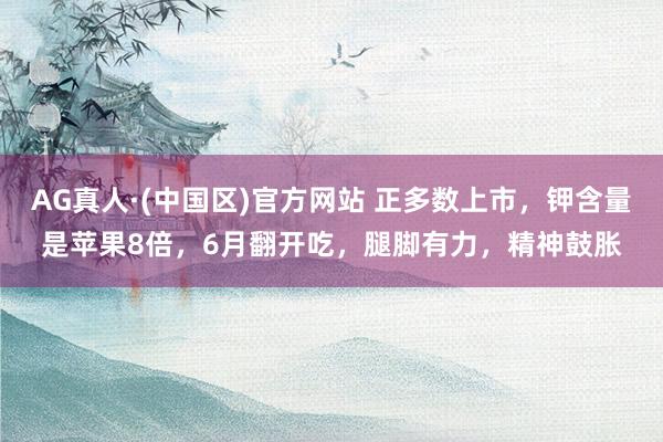 AG真人·(中国区)官方网站 正多数上市，钾含量是苹果8倍，6月翻开吃，腿脚有力，精神鼓胀