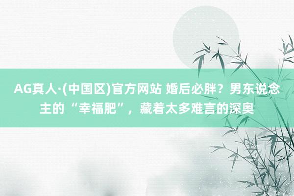 AG真人·(中国区)官方网站 婚后必胖?男东说念主的 “幸福肥”,藏着太多难言的深奥