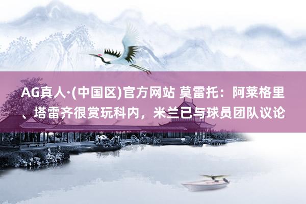 AG真人·(中国区)官方网站 莫雷托：阿莱格里、塔雷齐很赏玩科内，米兰已与球员团队议论