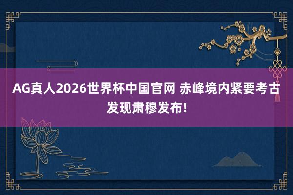 AG真人2026世界杯中国官网 赤峰境内紧要考古发现肃穆发布!