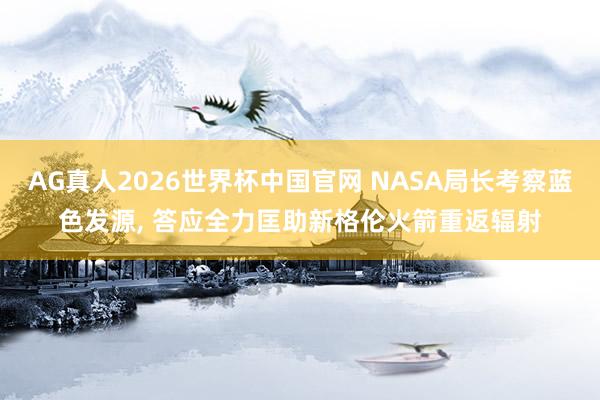 AG真人2026世界杯中国官网 NASA局长考察蓝色发源, 答应全力匡助新格伦火箭重返辐射