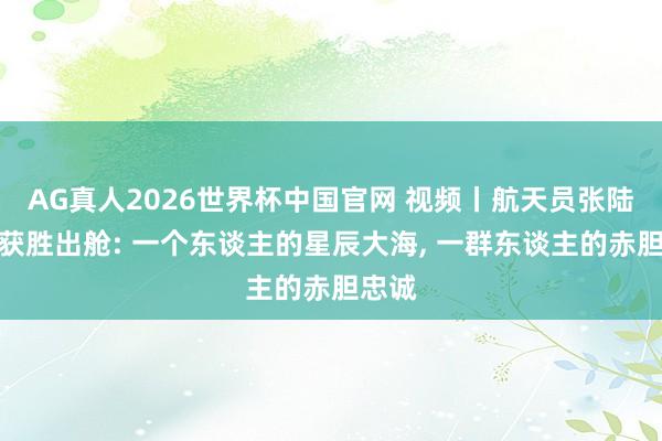 AG真人2026世界杯中国官网 视频丨航天员张陆安全获胜出舱: 一个东谈主的星辰大海， 一群东谈主的赤胆忠诚