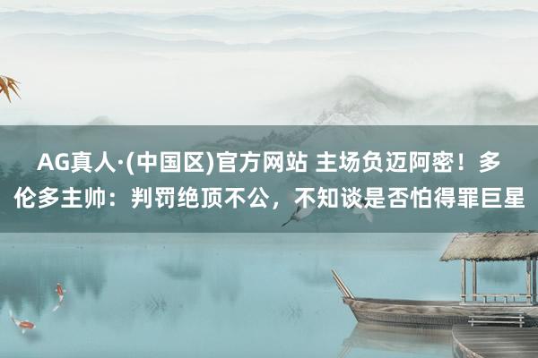 AG真人·(中国区)官方网站 主场负迈阿密！多伦多主帅：判罚绝顶不公，不知谈是否怕得罪巨星