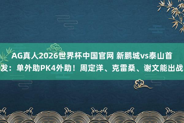 AG真人2026世界杯中国官网 新鹏城vs泰山首发:单外助PK4外助!周定洋、克雷桑、谢文能出战