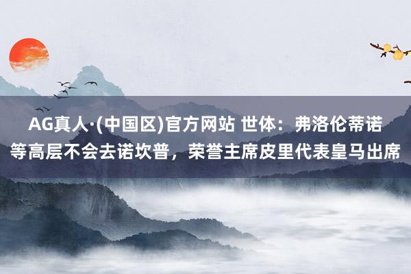 AG真人·(中国区)官方网站 世体:弗洛伦蒂诺等高层不会去诺坎普,荣誉主席皮里代表皇马出席