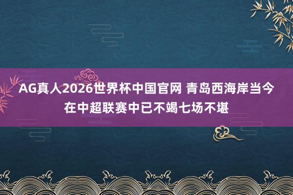 AG真人2026世界杯中国官网 青岛西海岸当今在中超联赛中已不竭七场不堪
