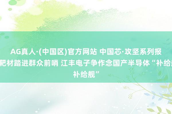AG真人·(中国区)官方网站 中国芯·攻坚系列报谈|靶材踏进群众前哨 江丰电子争作念国产半导体“补给舰”