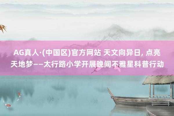 AG真人·(中国区)官方网站 天文向异日, 点亮天地梦——太行路小学开展晚间不雅星科普行动
