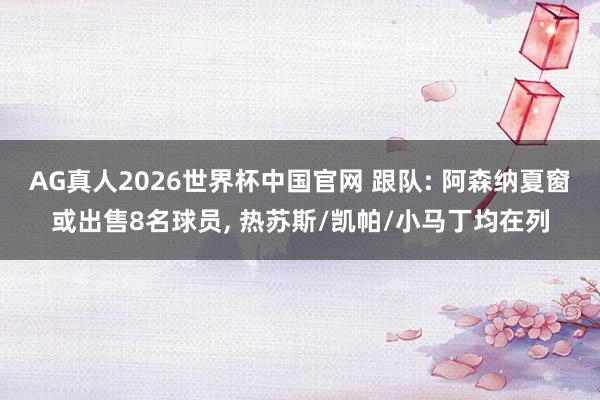 AG真人2026世界杯中国官网 跟队: 阿森纳夏窗或出售8名球员, 热苏斯/凯帕/小马丁均在列