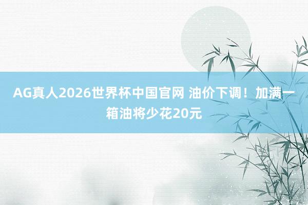 AG真人2026世界杯中国官网 油价下调!加满一箱油将少花20元