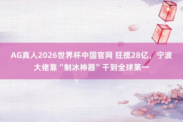 AG真人2026世界杯中国官网 狂揽28亿,宁波大佬靠“制冰神器”干到全球第一