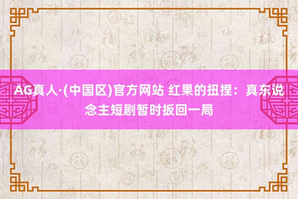 AG真人·(中国区)官方网站 红果的扭捏：真东说念主短剧暂时扳回一局
