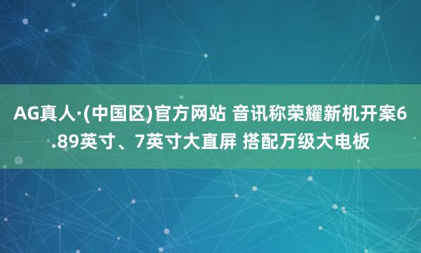 AG真人·(中国区)官方网站 音讯称荣耀新机开案6.89英寸、7英寸大直屏 搭配万级大电板