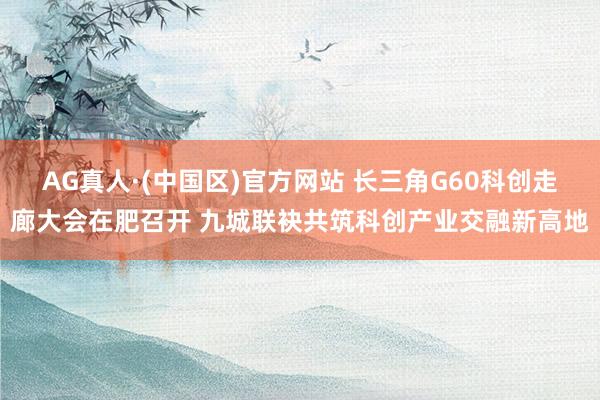 AG真人·(中国区)官方网站 长三角G60科创走廊大会在肥召开 九城联袂共筑科创产业交融新高地