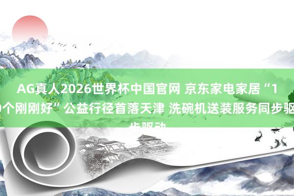 AG真人2026世界杯中国官网 京东家电家居“100个刚刚好”公益行径首落天津 洗碗机送装服务同步驱动