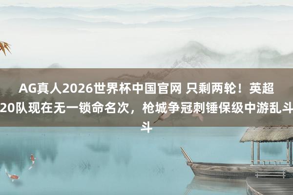 AG真人2026世界杯中国官网 只剩两轮！英超20队现在无一锁命名次，枪城争冠刺锤保级中游乱斗