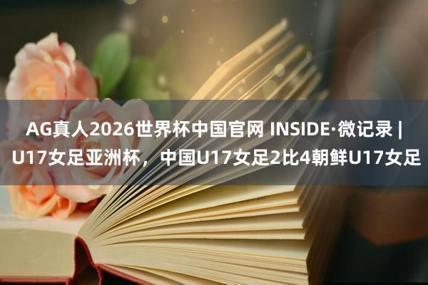 AG真人2026世界杯中国官网 INSIDE·微记录 | U17女足亚洲杯,中国U17女足2比4朝鲜U17女足