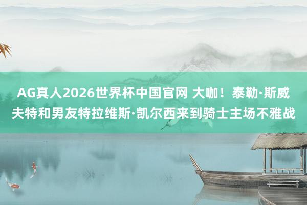 AG真人2026世界杯中国官网 大咖！泰勒·斯威夫特和男友特拉维斯·凯尔西来到骑士主场不雅战