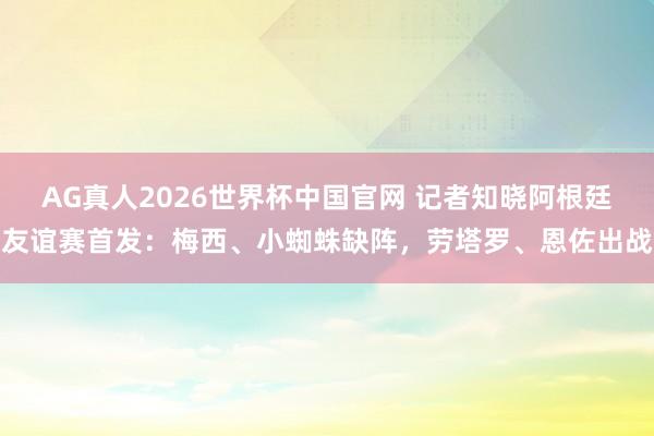 AG真人2026世界杯中国官网 记者知晓阿根廷友谊赛首发：梅西、小蜘蛛缺阵，劳塔罗、恩佐出战