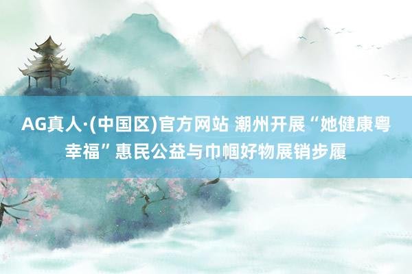 AG真人·(中国区)官方网站 潮州开展“她健康粤幸福”惠民公益与巾帼好物展销步履