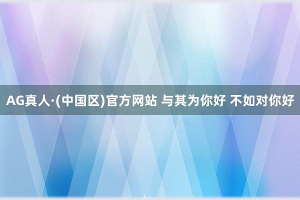 AG真人·(中国区)官方网站 与其为你好 不如对你好