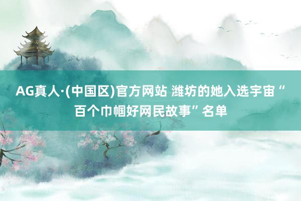 AG真人·(中国区)官方网站 潍坊的她入选宇宙“百个巾帼好网民故事”名单