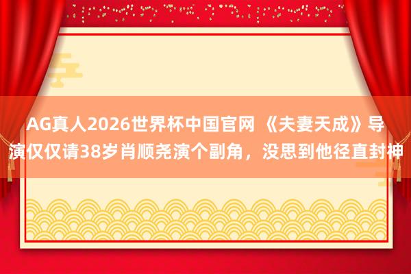 AG真人2026世界杯中国官网 《夫妻天成》导演仅仅请38岁肖顺尧演个副角,没思到他径直封神