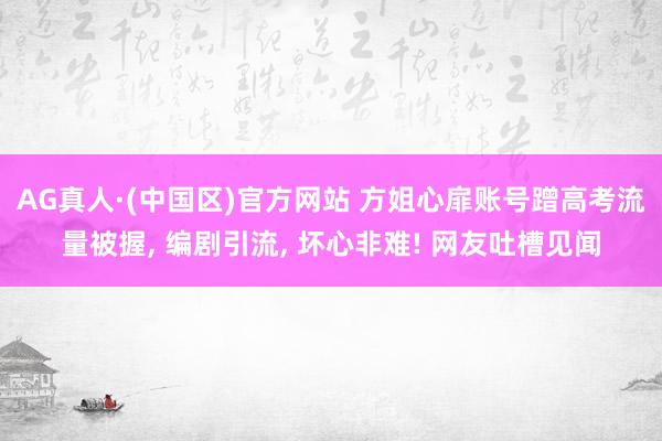 AG真人·(中国区)官方网站 方姐心扉账号蹭高考流量被握, 编剧引流, 坏心非难! 网友吐槽见闻