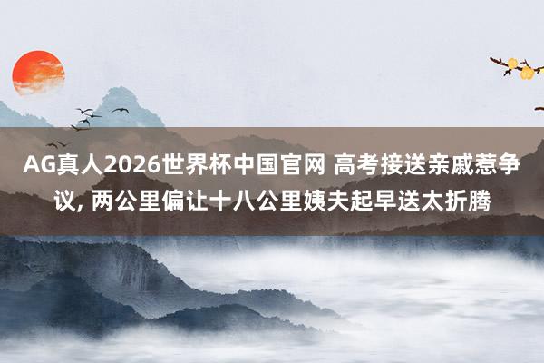 AG真人2026世界杯中国官网 高考接送亲戚惹争议, 两公里偏让十八公里姨夫起早送太折腾
