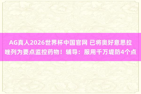 AG真人2026世界杯中国官网 已将奥好意思拉唑列为要点监控药物！辅导：服用千万堤防4个点