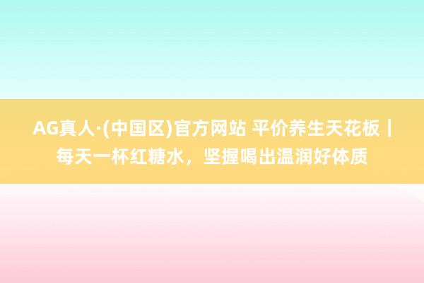 AG真人·(中国区)官方网站 平价养生天花板|每天一杯红糖水,坚握喝出温润好体质