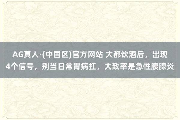 AG真人·(中国区)官方网站 大都饮酒后,出现4个信号,别当日常胃病扛,大致率是急性胰腺炎