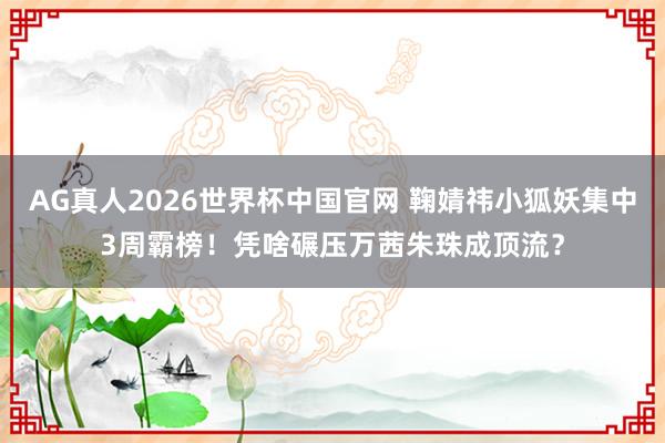 AG真人2026世界杯中国官网 鞠婧祎小狐妖集中3周霸榜!凭啥碾压万茜朱珠成顶流?