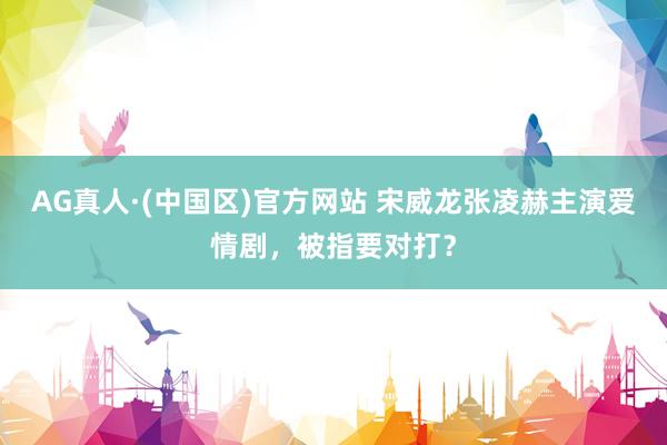 AG真人·(中国区)官方网站 宋威龙张凌赫主演爱情剧,被指要对打?